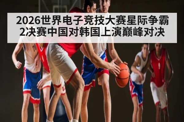 2026世界电子竞技大赛星际争霸2决赛中国对韩国上演巅峰对决